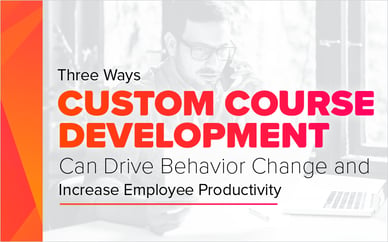 Three Ways Custom Course Development Can Drive Behavior Change and Increase Employee Productivity